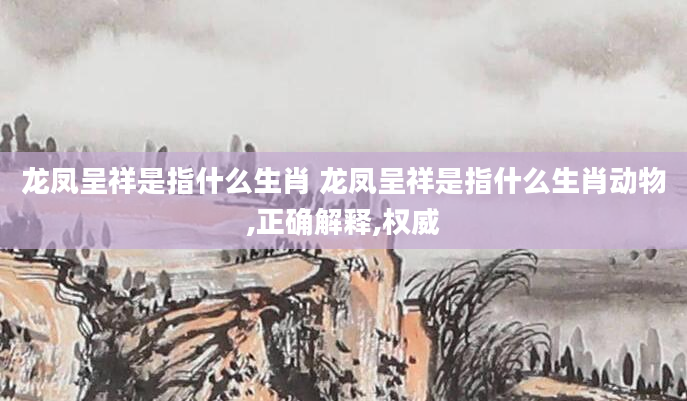 龙凤呈祥是指什么生肖 龙凤呈祥是指什么生肖动物,正确解释,权威