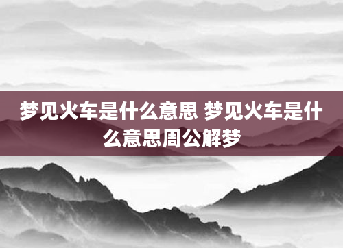 梦见火车是什么意思 梦见火车是什么意思周公解梦