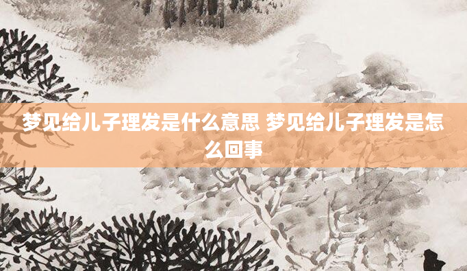 梦见给儿子理发是什么意思 梦见给儿子理发是怎么回事