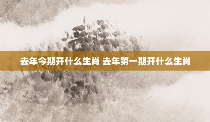 去年今期开什么生肖 去年第一期开什么生肖
