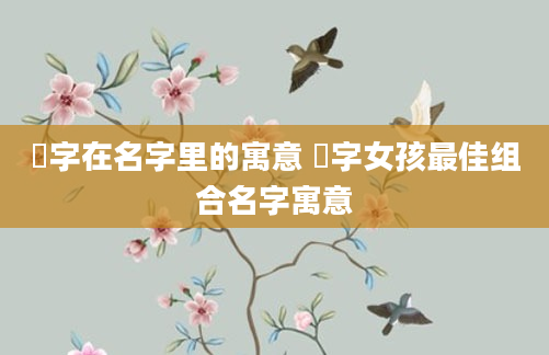 炘字在名字里的寓意 炘字女孩最佳组合名字寓意