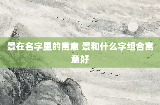 景在名字里的寓意 景和什么字组合寓意好