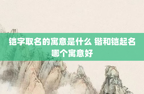 铠字取名的寓意是什么 锴和铠起名哪个寓意好