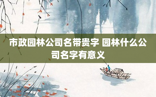市政园林公司名带贵字 园林什么公司名字有意义