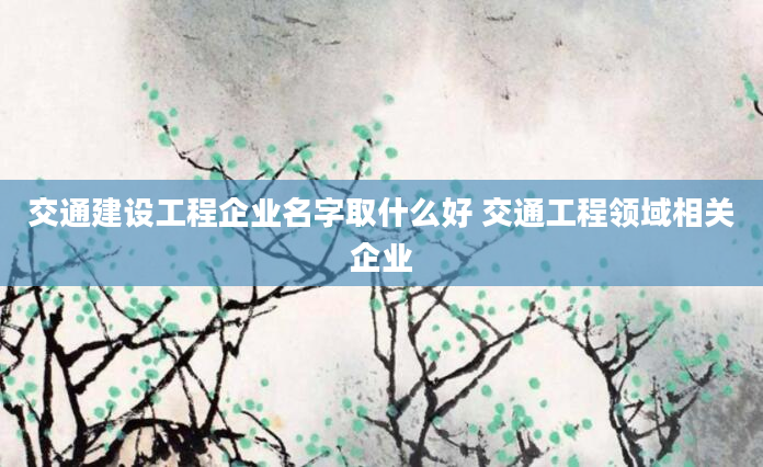 交通建设工程企业名字取什么好 交通工程领域相关企业
