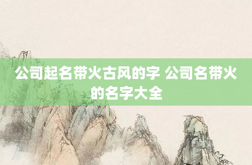 公司起名带火古风的字 公司名带火的名字大全
