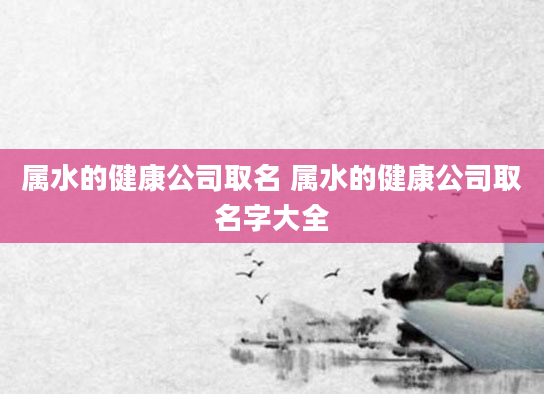 属水的健康公司取名 属水的健康公司取名字大全