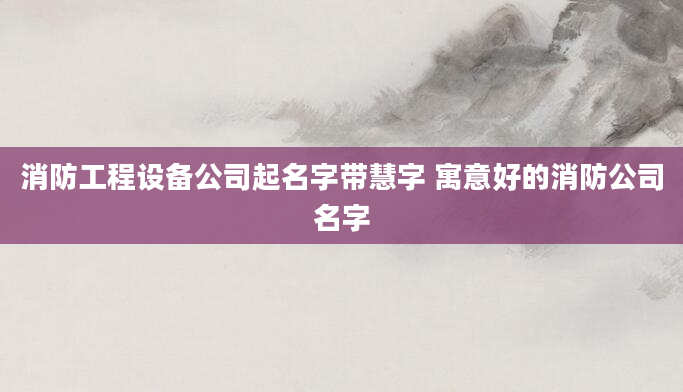 消防工程设备公司起名字带慧字 寓意好的消防公司名字