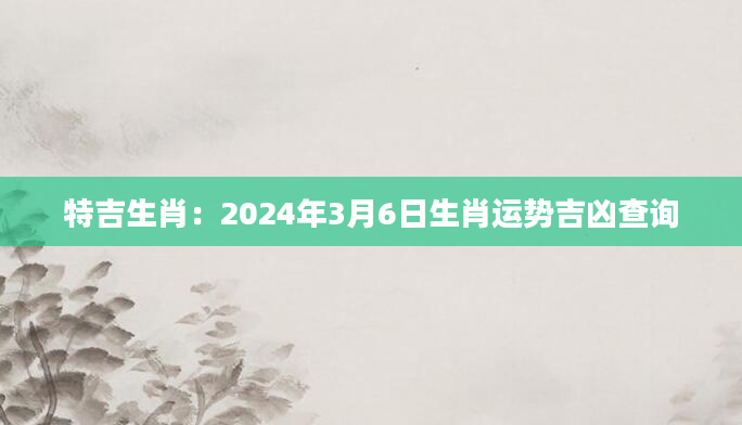 特吉生肖：2024年3月6日生肖运势吉凶查询