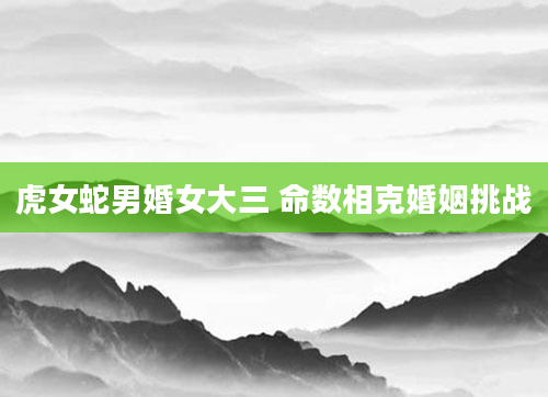 虎女蛇男婚女大三 命数相克婚姻挑战