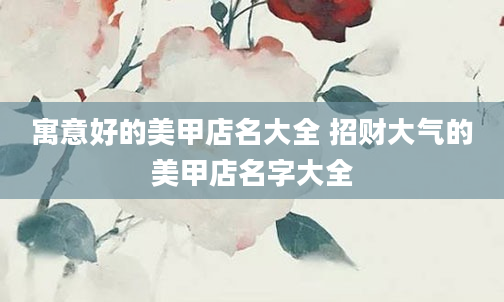 寓意好的美甲店名大全 招财大气的美甲店名字大全