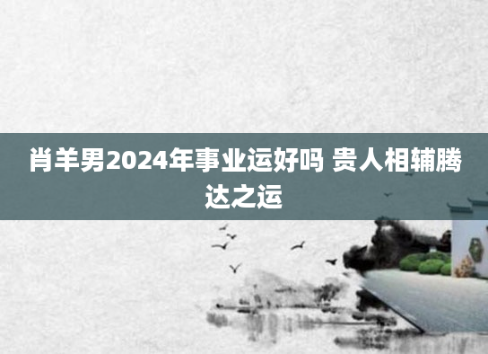 肖羊男2024年事业运好吗 贵人相辅腾达之运