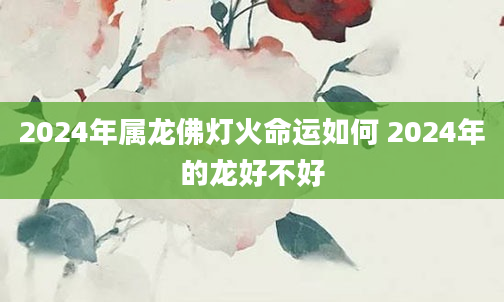 2024年属龙佛灯火命运如何 2024年的龙好不好