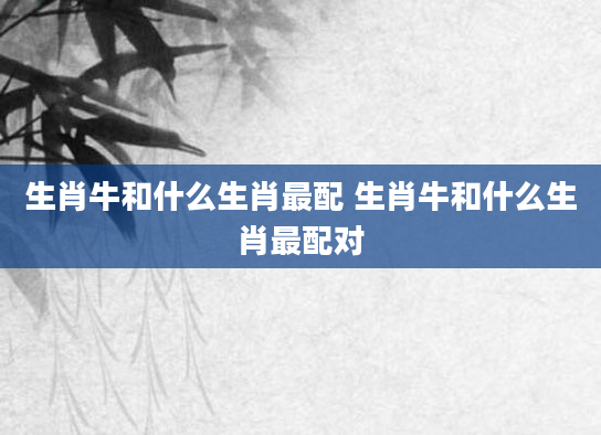 生肖牛和什么生肖最配 生肖牛和什么生肖最配对