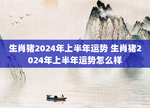 生肖猪2024年上半年运势 生肖猪2024年上半年运势怎么样