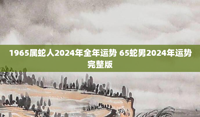 1965属蛇人2024年全年运势 65蛇男2024年运势完整版