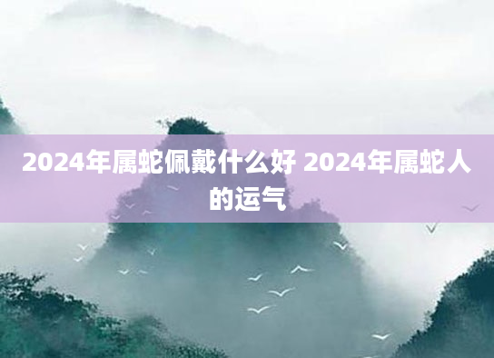 2024年属蛇佩戴什么好 2024年属蛇人的运气