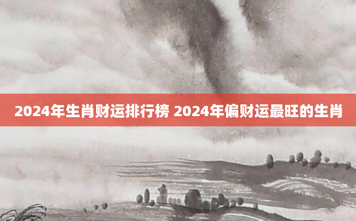 2024年生肖财运排行榜 2024年偏财运最旺的生肖
