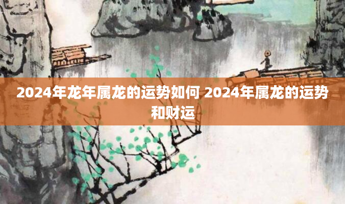 2024年龙年属龙的运势如何 2024年属龙的运势和财运