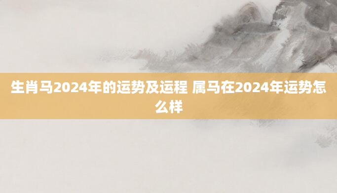 生肖马2024年的运势及运程 属马在2024年运势怎么样