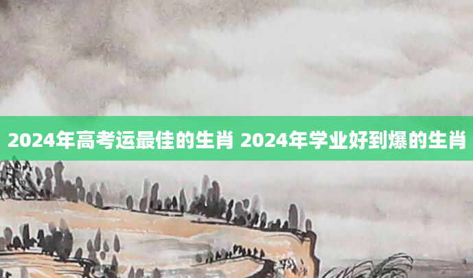 2024年高考运最佳的生肖 2024年学业好到爆的生肖