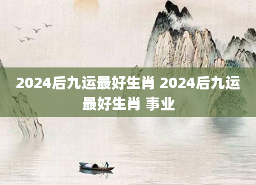 2024后九运最好生肖 2024后九运最好生肖 事业