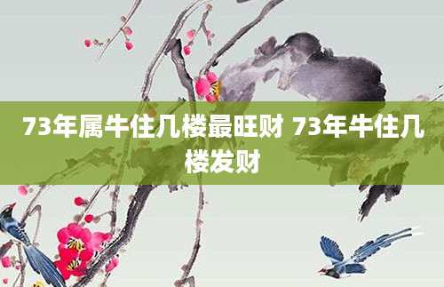 73年属牛住几楼最旺财 73年牛住几楼发财
