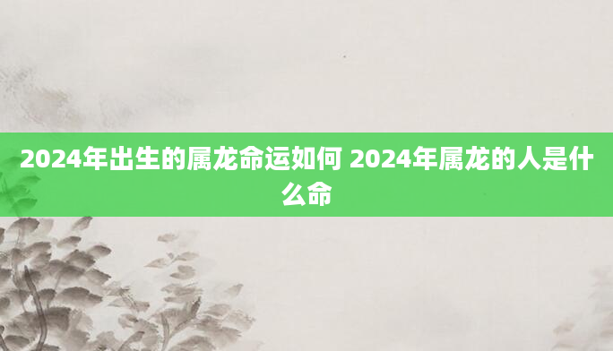 2024年出生的属龙命运如何 2024年属龙的人是什么命