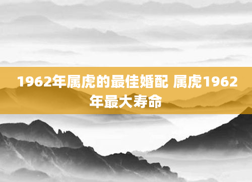 1962年属虎的最佳婚配 属虎1962年最大寿命