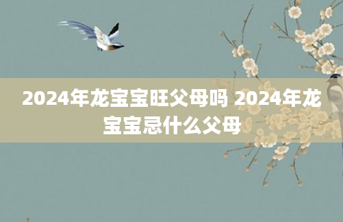 2024年龙宝宝旺父母吗 2024年龙宝宝忌什么父母