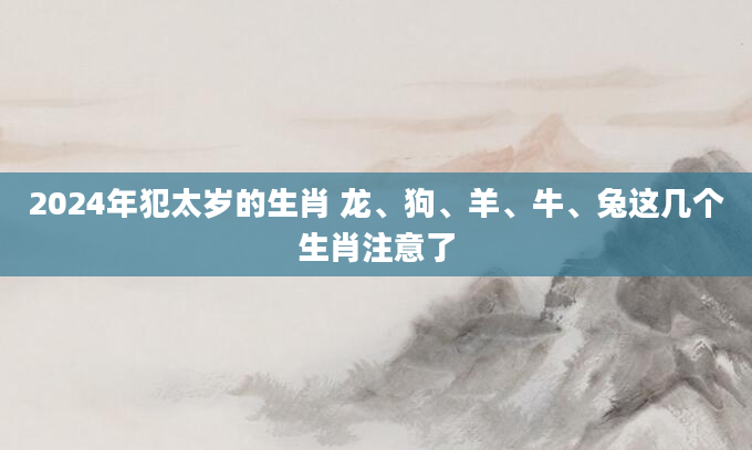 2024年犯太岁的生肖 龙、狗、羊、牛、兔这几个生肖注意了