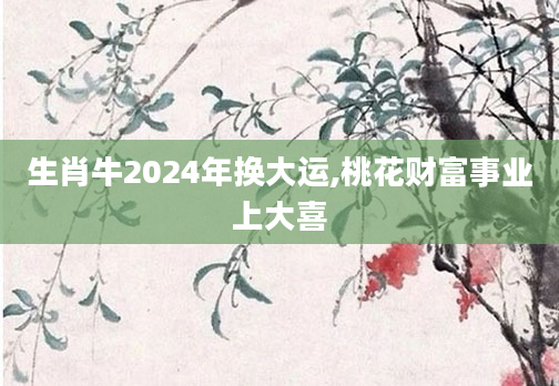 生肖牛2024年换大运,桃花财富事业上大喜