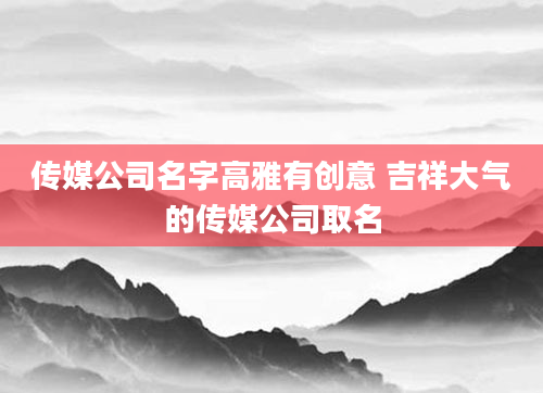 传媒公司名字高雅有创意 吉祥大气的传媒公司取名