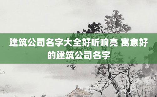 建筑公司名字大全好听响亮 寓意好的建筑公司名字