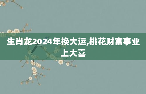 生肖龙2024年换大运,桃花财富事业上大喜