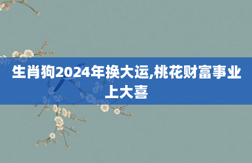生肖狗2024年换大运,桃花财富事业上大喜