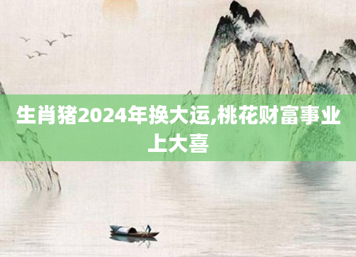 生肖猪2024年换大运,桃花财富事业上大喜