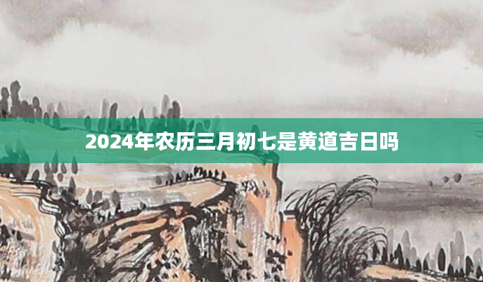2024年农历三月初七是黄道吉日吗