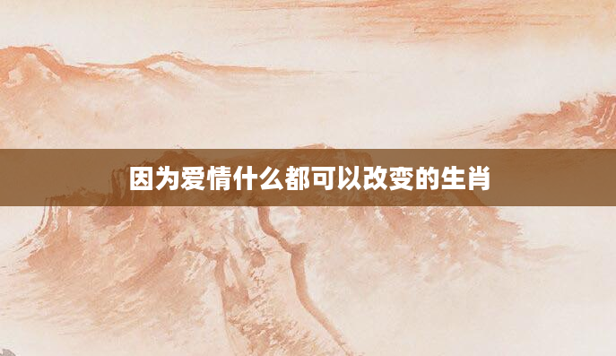 因为爱情什么都可以改变的生肖