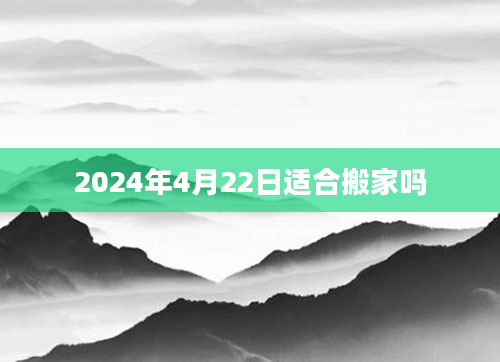 2024年4月22日适合搬家吗