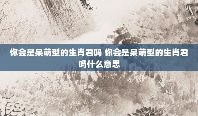 你会是呆萌型的生肖君吗 你会是呆萌型的生肖君吗什么意思