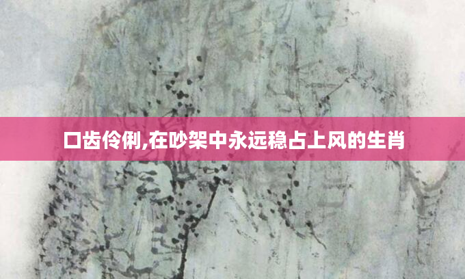 口齿伶俐,在吵架中永远稳占上风的生肖