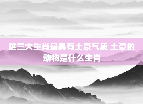 这三大生肖最具有土豪气质 土豪的动物是什么生肖