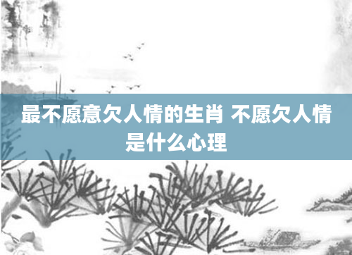 最不愿意欠人情的生肖 不愿欠人情是什么心理