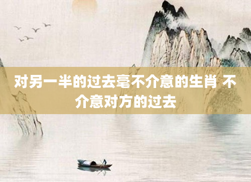 对另一半的过去毫不介意的生肖 不介意对方的过去