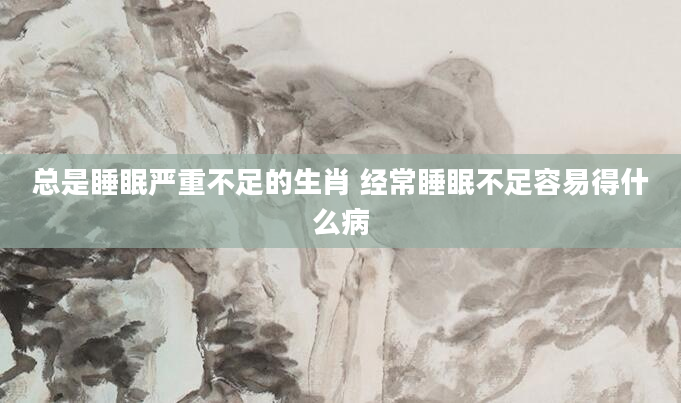 总是睡眠严重不足的生肖 经常睡眠不足容易得什么病