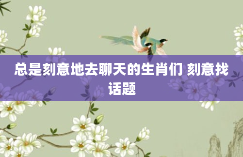 总是刻意地去聊天的生肖们 刻意找话题
