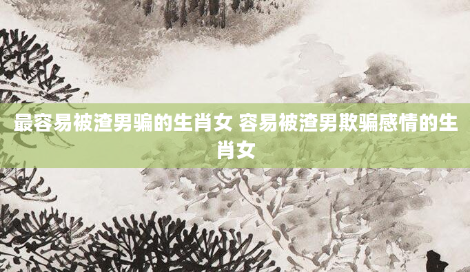 最容易被渣男骗的生肖女 容易被渣男欺骗感情的生肖女