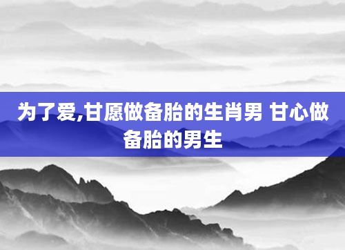 为了爱,甘愿做备胎的生肖男 甘心做备胎的男生