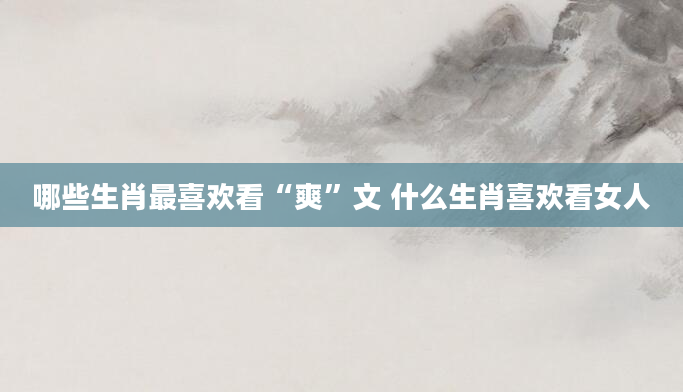 哪些生肖最喜欢看“爽”文 什么生肖喜欢看女人
